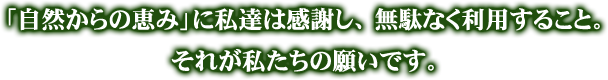 「自然からの恵み」 に私達は感謝し、無駄なく利用すること。それが私たちの願いです。
